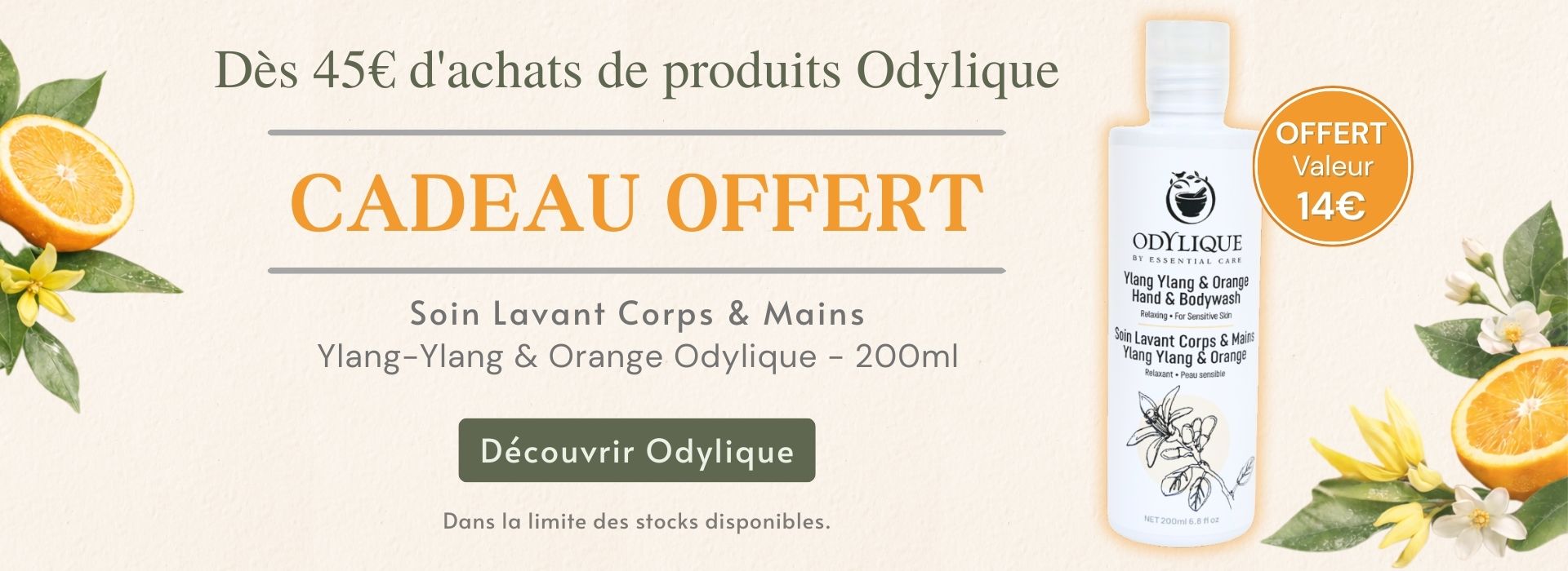 Soin lavant corps et mains Odylíque Ylang-Ylang & Orange 200 ml offert dès 45 € d’achats, valeur 14 €, cosmétique hypoallergénique et 100 % naturel. Soin lavant corps et mains Odylíque Ylang-Ylang & Orange 200 ml offert dès 45 € d’achats, valeur 14 €, cosmétique hypoallergénique et 100 % naturel.